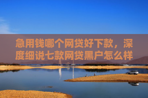 急用钱哪个网贷好下款，深度细说七款网贷黑户怎么样才能下款