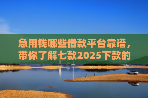 急用钱哪些借款平台靠谱，带你了解七款2025下款的黑户网贷