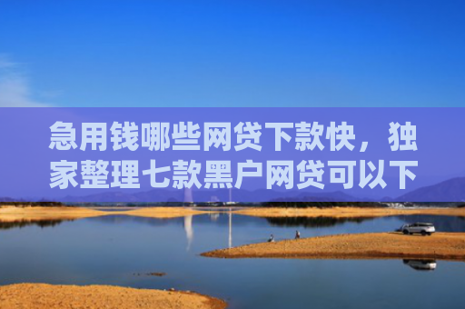 急用钱哪些网贷下款快，独家整理七款黑户网贷可以下款的口子