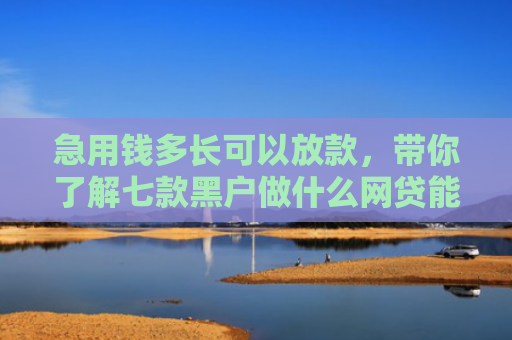 急用钱多长可以放款，带你了解七款黑户做什么网贷能下款的