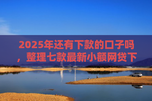 2025年还有下款的口子吗，整理七款最新小额网贷下款口子