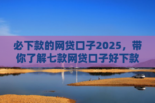 必下款的网贷口子2025，带你了解七款网贷口子好下款的有哪些
