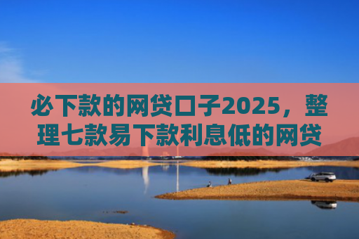 必下款的网贷口子2025，整理七款易下款利息低的网贷口子
