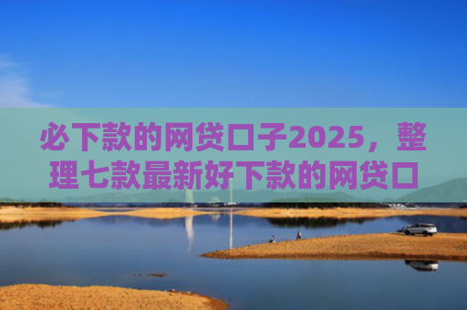 必下款的网贷口子2025，整理七款最新好下款的网贷口子论坛