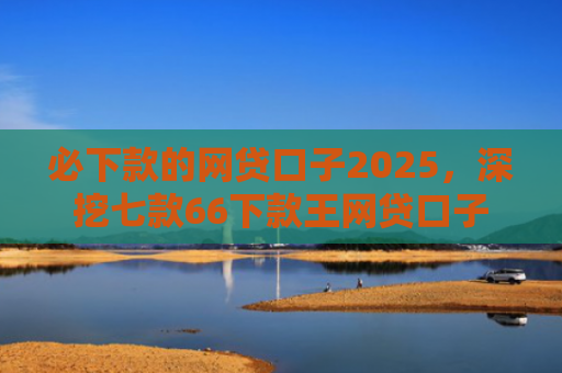 必下款的网贷口子2025，深挖七款66下款王网贷口子