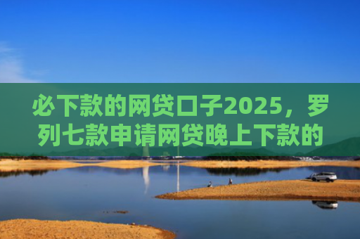 必下款的网贷口子2025，罗列七款申请网贷晚上下款的口子