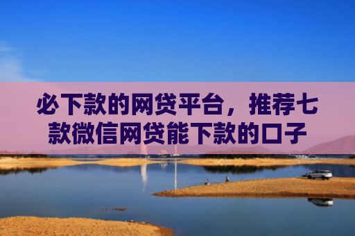 必下款的网贷平台，推荐七款微信网贷能下款的口子