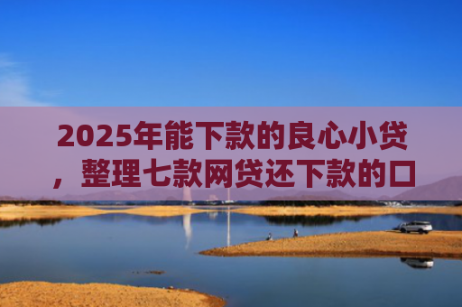 2025年能下款的良心小贷，整理七款网贷还下款的口子