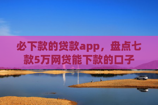 必下款的贷款app，盘点七款5万网贷能下款的口子