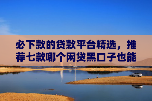必下款的贷款平台精选，推荐七款哪个网贷黑口子也能下款