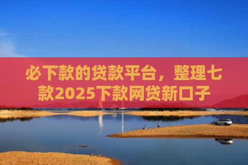 必下款的贷款平台，整理七款2025下款网贷新口子