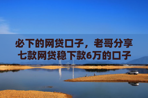 必下的网贷口子，老哥分享七款网贷稳下款6万的口子