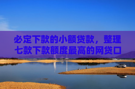 必定下款的小额贷款，整理七款下款额度最高的网贷口子