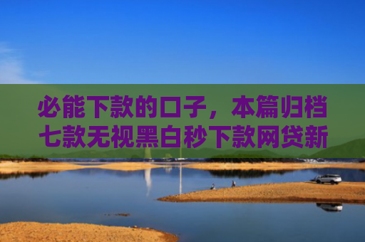 必能下款的口子，本篇归档七款无视黑白秒下款网贷新口子