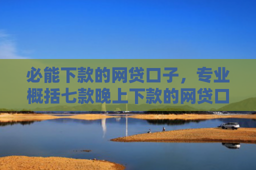 必能下款的网贷口子，专业概括七款晚上下款的网贷口子2025