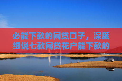 必能下款的网贷口子，深度细说七款网贷花户能下款的口子