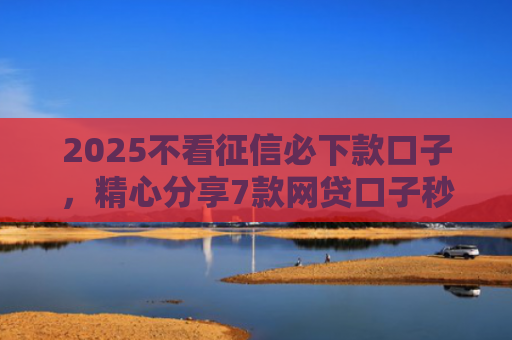 2025不看征信必下款口子，精心分享7款网贷口子秒下款