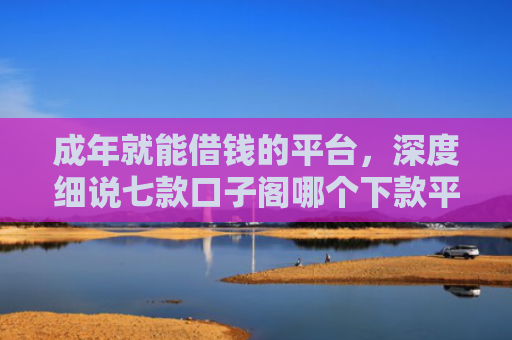 成年就能借钱的平台，深度细说七款口子阁哪个下款平台好