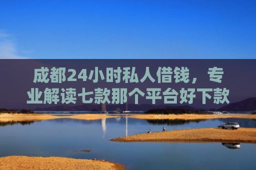 成都24小时私人借钱，专业解读七款那个平台好下款的口子