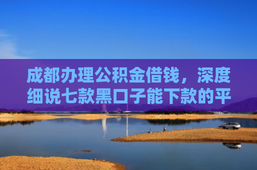 成都办理公积金借钱，深度细说七款黑口子能下款的平台