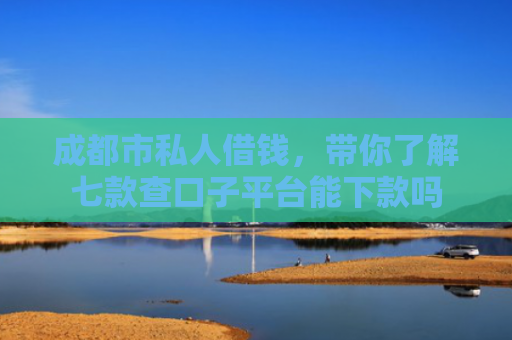 成都市私人借钱，带你了解七款查口子平台能下款吗
