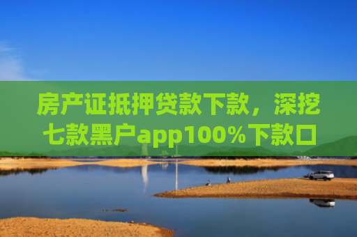 房产证抵押贷款下款，深挖七款黑户app100%下款口子