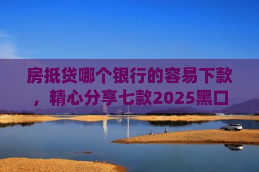 房抵贷哪个银行的容易下款，精心分享七款2025黑口子必下款app