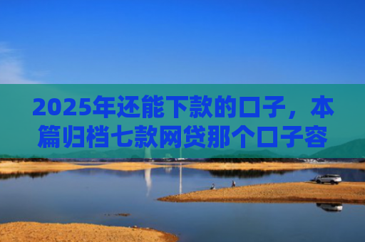 2025年还能下款的口子，本篇归档七款网贷那个口子容易下款