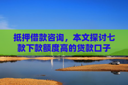 抵押借款咨询，本文探讨七款下款额度高的贷款口子