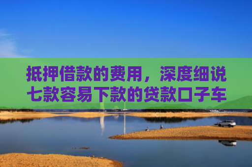 抵押借款的费用，深度细说七款容易下款的贷款口子车贷