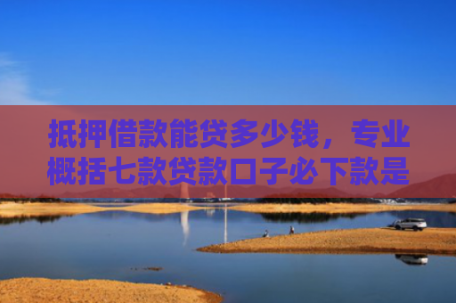 抵押借款能贷多少钱，专业概括七款贷款口子必下款是真的吗