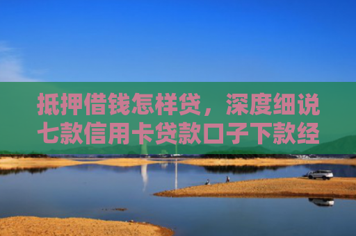 抵押借钱怎样贷，深度细说七款信用卡贷款口子下款经验