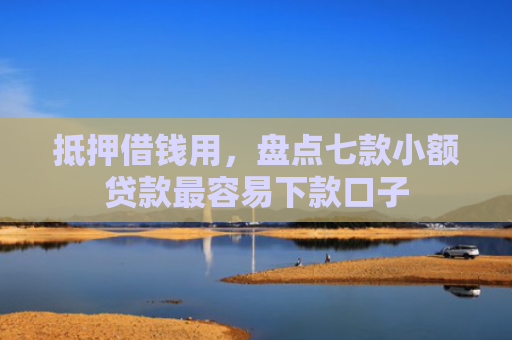 抵押借钱用，盘点七款小额贷款最容易下款口子