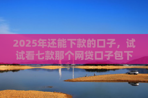 2025年还能下款的口子，试试看七款那个网贷口子包下款