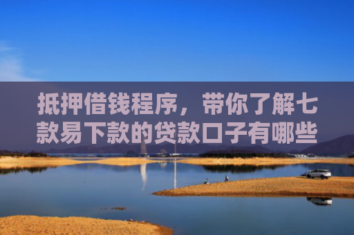 抵押借钱程序，带你了解七款易下款的贷款口子有哪些