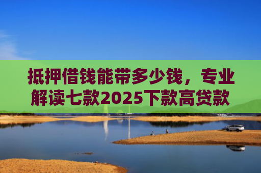 抵押借钱能带多少钱，专业解读七款2025下款高贷款口子