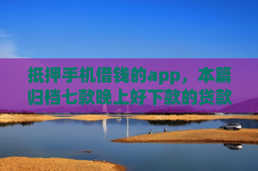 抵押手机借钱的app，本篇归档七款晚上好下款的贷款口子