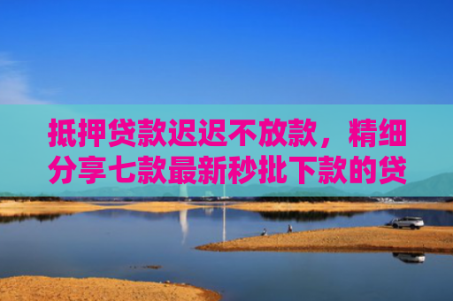 抵押贷款迟迟不放款，精细分享七款最新秒批下款的贷款口子