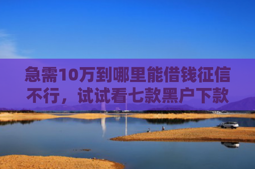 急需10万到哪里能借钱征信不行，试试看七款黑户下款的网贷老口子