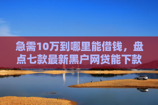 急需10万到哪里能借钱，盘点七款最新黑户网贷能下款3万