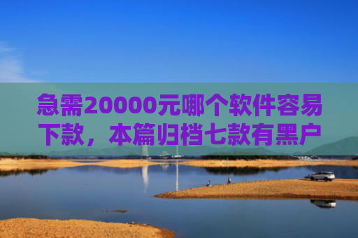 急需20000元哪个软件容易下款，本篇归档七款有黑户能下款的网贷没
