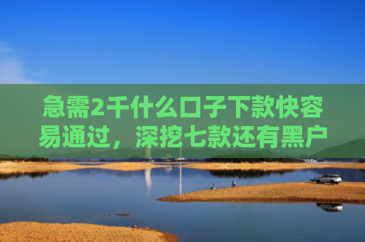 急需2千什么口子下款快容易通过，深挖七款还有黑户能下款的网贷吗