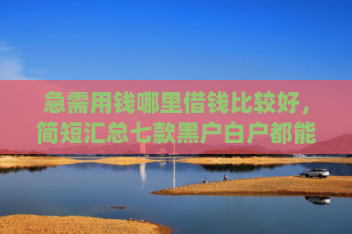 急需用钱哪里借钱比较好，简短汇总七款黑户白户都能下款网贷app