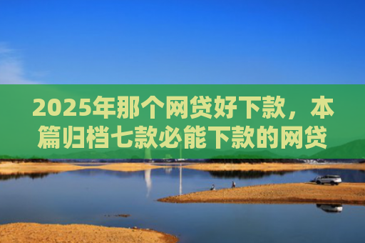 2025年那个网贷好下款，本篇归档七款必能下款的网贷口子