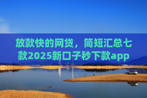 放款快的网贷，简短汇总七款2025新口子秒下款app