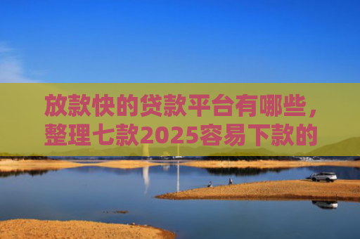 放款快的贷款平台有哪些，整理七款2025容易下款的APP口子