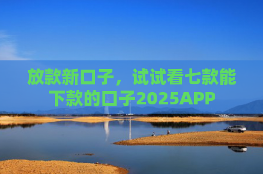 放款新口子，试试看七款能下款的口子2025APP