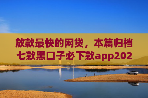 放款最快的网贷，本篇归档七款黑口子必下款app2025