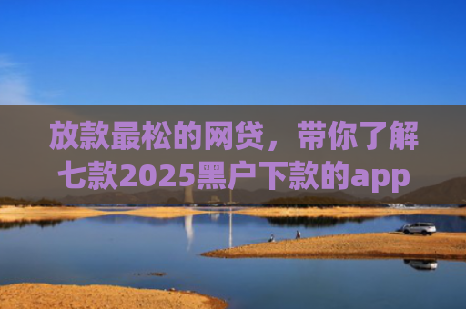 放款最松的网贷，带你了解七款2025黑户下款的app口子