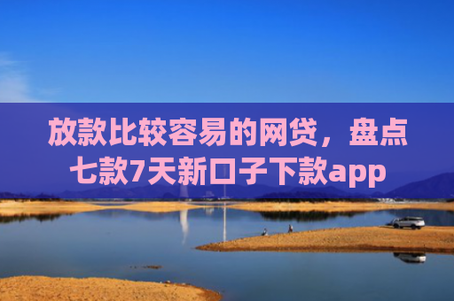 放款比较容易的网贷，盘点七款7天新口子下款app